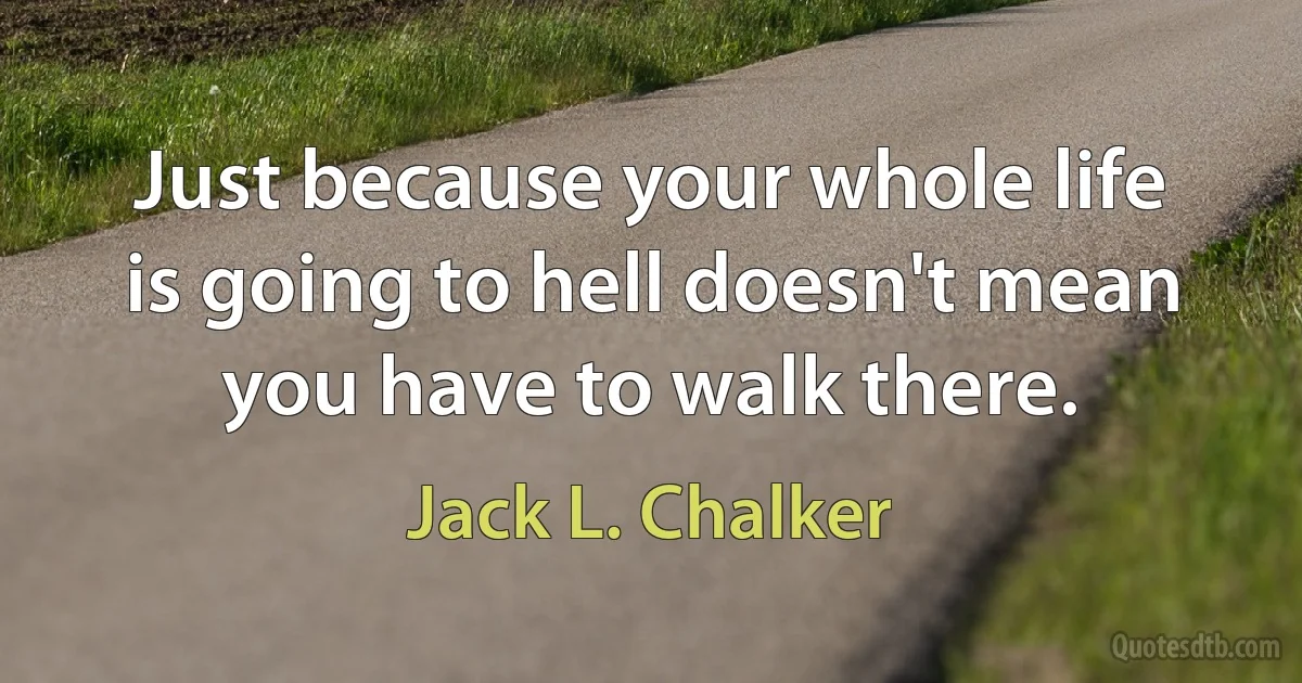 Just because your whole life is going to hell doesn't mean you have to walk there. (Jack L. Chalker)