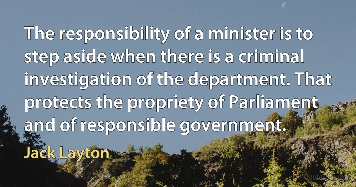 The responsibility of a minister is to step aside when there is a criminal investigation of the department. That protects the propriety of Parliament and of responsible government. (Jack Layton)