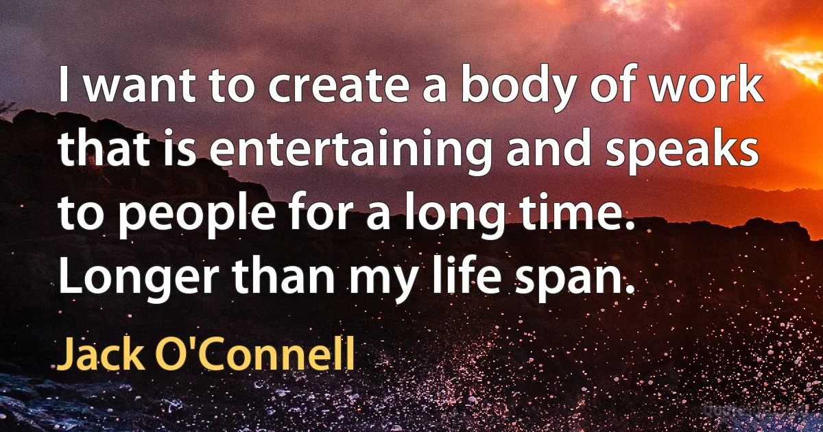 I want to create a body of work that is entertaining and speaks to people for a long time. Longer than my life span. (Jack O'Connell)