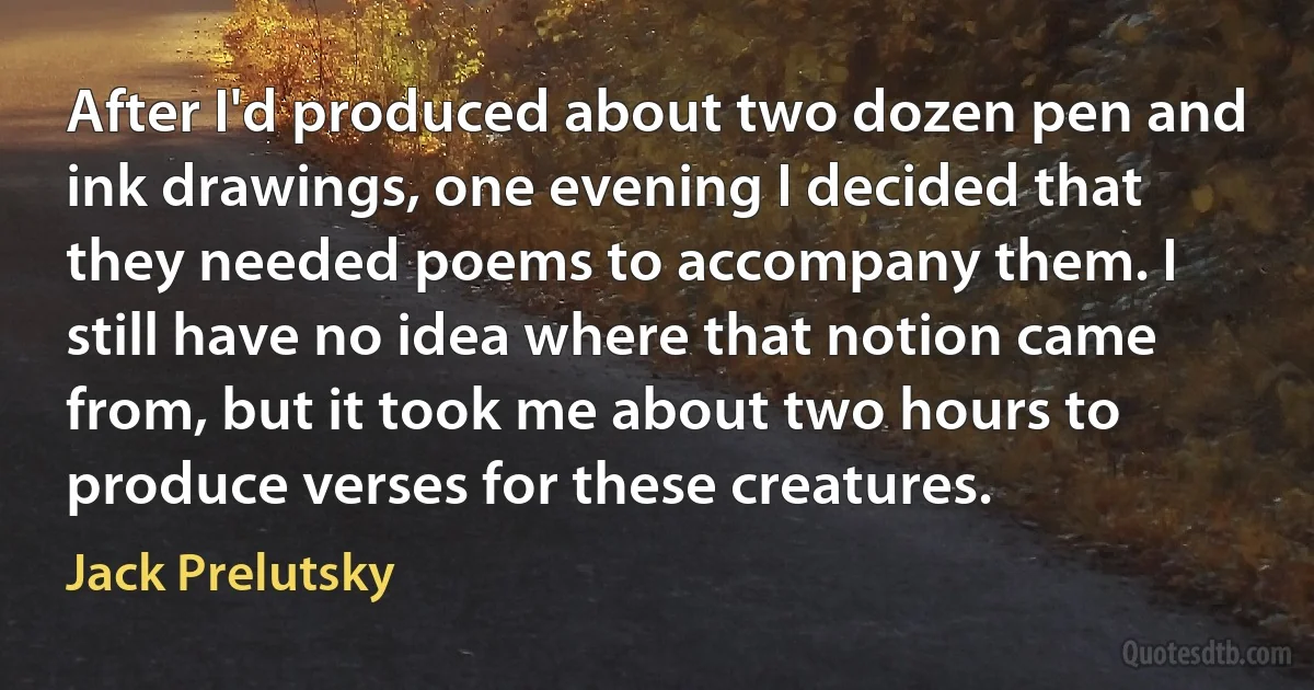 After I'd produced about two dozen pen and ink drawings, one evening I decided that they needed poems to accompany them. I still have no idea where that notion came from, but it took me about two hours to produce verses for these creatures. (Jack Prelutsky)