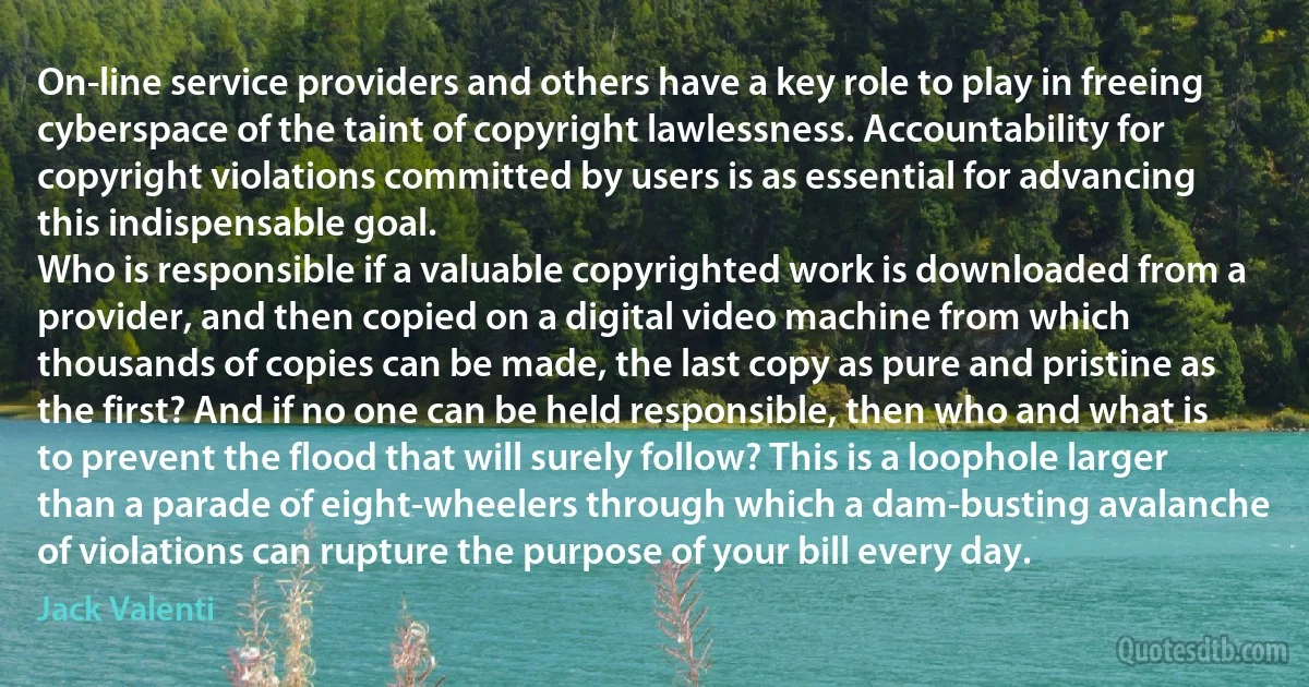 On-line service providers and others have a key role to play in freeing cyberspace of the taint of copyright lawlessness. Accountability for copyright violations committed by users is as essential for advancing this indispensable goal.
Who is responsible if a valuable copyrighted work is downloaded from a provider, and then copied on a digital video machine from which thousands of copies can be made, the last copy as pure and pristine as the first? And if no one can be held responsible, then who and what is to prevent the flood that will surely follow? This is a loophole larger than a parade of eight-wheelers through which a dam-busting avalanche of violations can rupture the purpose of your bill every day. (Jack Valenti)