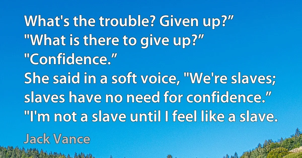 What's the trouble? Given up?”
"What is there to give up?”
"Confidence.”
She said in a soft voice, "We're slaves; slaves have no need for confidence.”
"I'm not a slave until I feel like a slave. (Jack Vance)