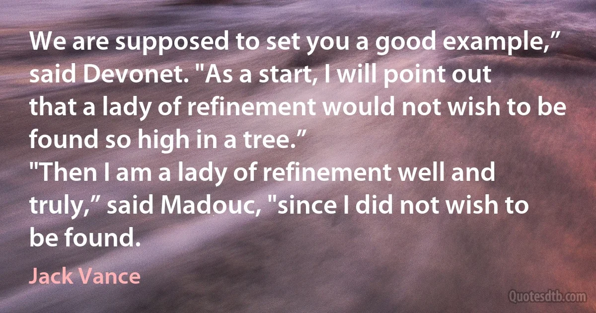 We are supposed to set you a good example,” said Devonet. "As a start, I will point out that a lady of refinement would not wish to be found so high in a tree.”
"Then I am a lady of refinement well and truly,” said Madouc, "since I did not wish to be found. (Jack Vance)