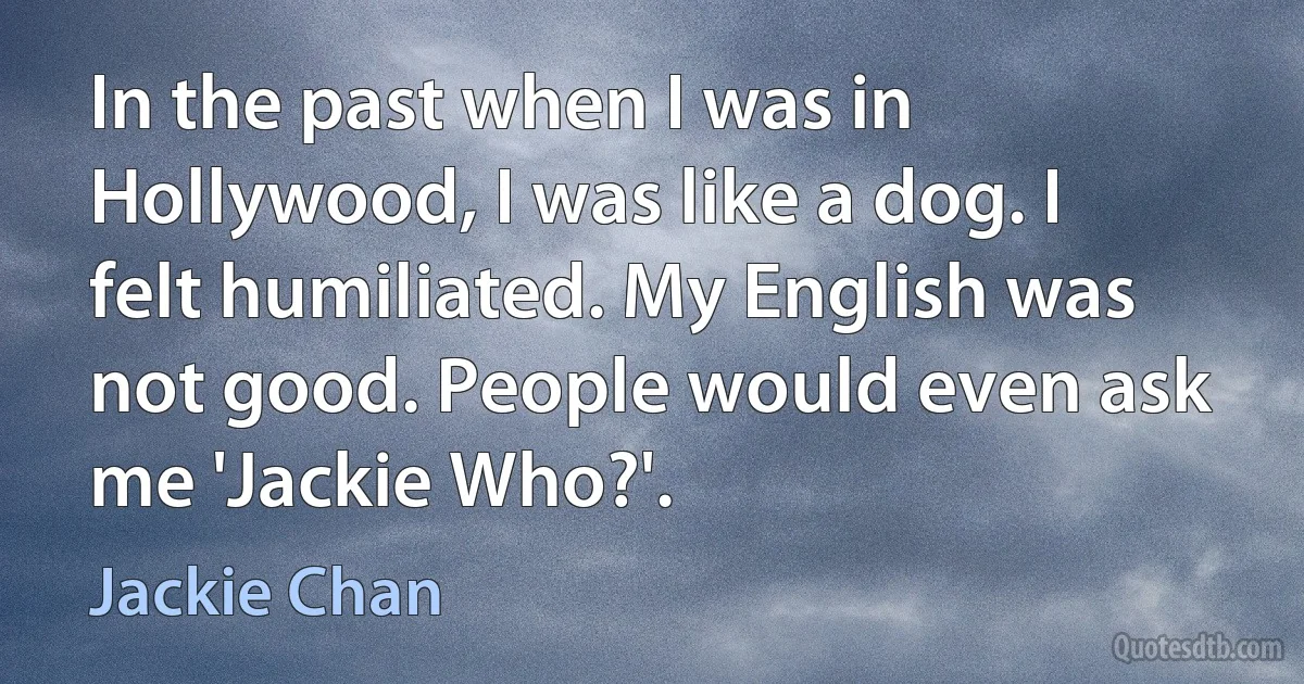 In the past when I was in Hollywood, I was like a dog. I felt humiliated. My English was not good. People would even ask me 'Jackie Who?'. (Jackie Chan)