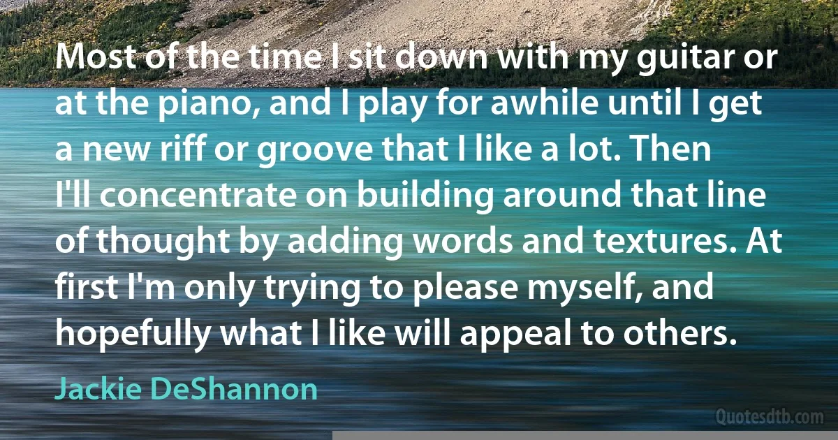 Most of the time I sit down with my guitar or at the piano, and I play for awhile until I get a new riff or groove that I like a lot. Then I'll concentrate on building around that line of thought by adding words and textures. At first I'm only trying to please myself, and hopefully what I like will appeal to others. (Jackie DeShannon)