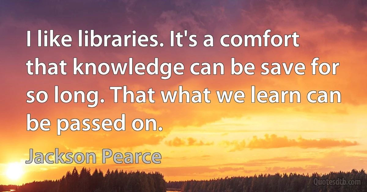 I like libraries. It's a comfort that knowledge can be save for so long. That what we learn can be passed on. (Jackson Pearce)