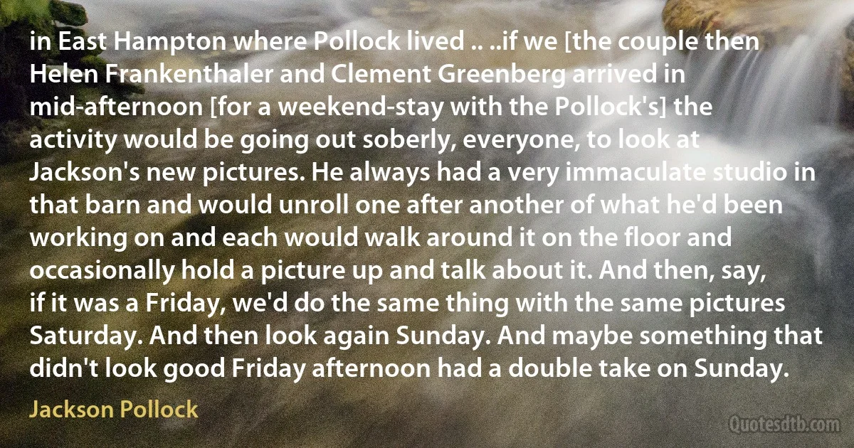 in East Hampton where Pollock lived .. ..if we [the couple then Helen Frankenthaler and Clement Greenberg arrived in mid-afternoon [for a weekend-stay with the Pollock's] the activity would be going out soberly, everyone, to look at Jackson's new pictures. He always had a very immaculate studio in that barn and would unroll one after another of what he'd been working on and each would walk around it on the floor and occasionally hold a picture up and talk about it. And then, say, if it was a Friday, we'd do the same thing with the same pictures Saturday. And then look again Sunday. And maybe something that didn't look good Friday afternoon had a double take on Sunday. (Jackson Pollock)