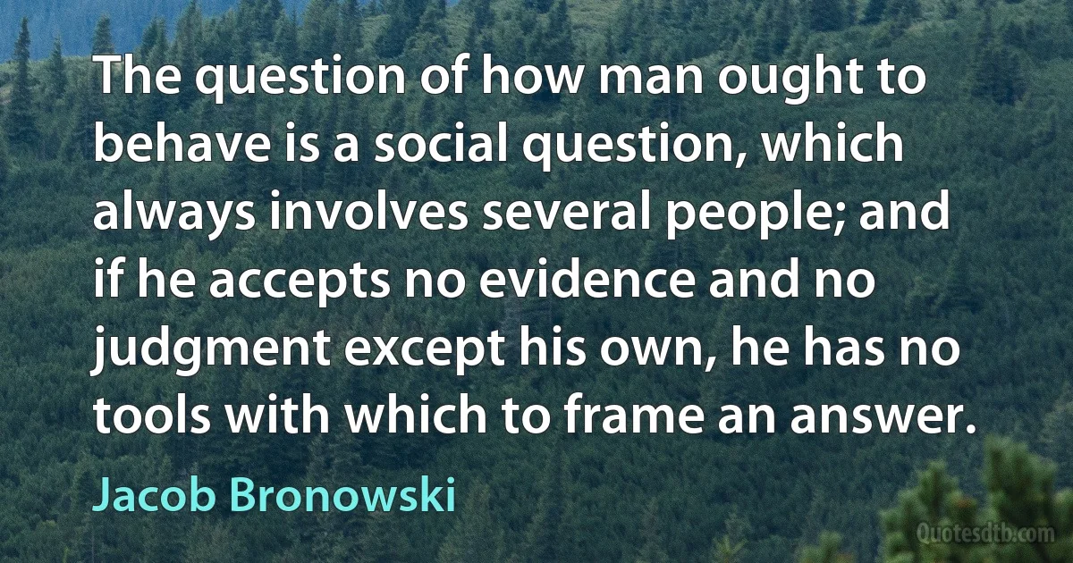 The question of how man ought to behave is a social question, which always involves several people; and if he accepts no evidence and no judgment except his own, he has no tools with which to frame an answer. (Jacob Bronowski)