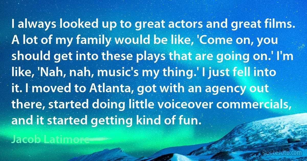 I always looked up to great actors and great films. A lot of my family would be like, 'Come on, you should get into these plays that are going on.' I'm like, 'Nah, nah, music's my thing.' I just fell into it. I moved to Atlanta, got with an agency out there, started doing little voiceover commercials, and it started getting kind of fun. (Jacob Latimore)