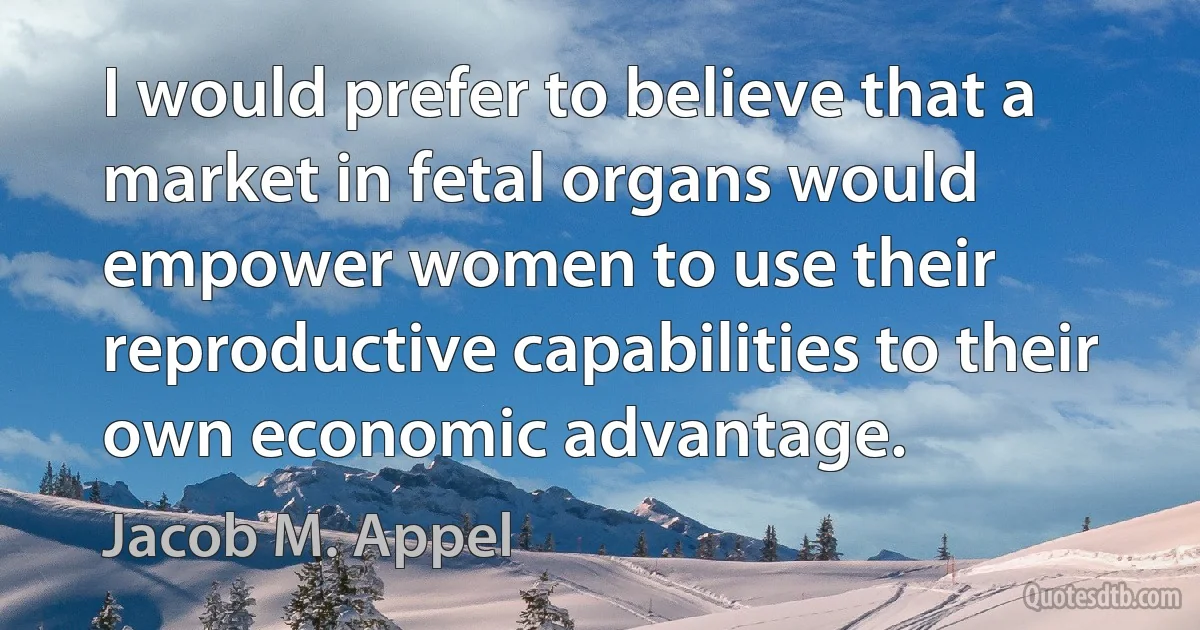 I would prefer to believe that a market in fetal organs would empower women to use their reproductive capabilities to their own economic advantage. (Jacob M. Appel)