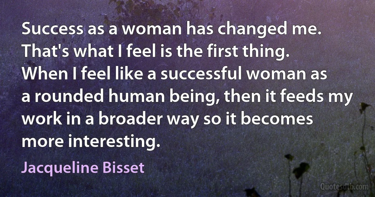 Success as a woman has changed me. That's what I feel is the first thing. When I feel like a successful woman as a rounded human being, then it feeds my work in a broader way so it becomes more interesting. (Jacqueline Bisset)