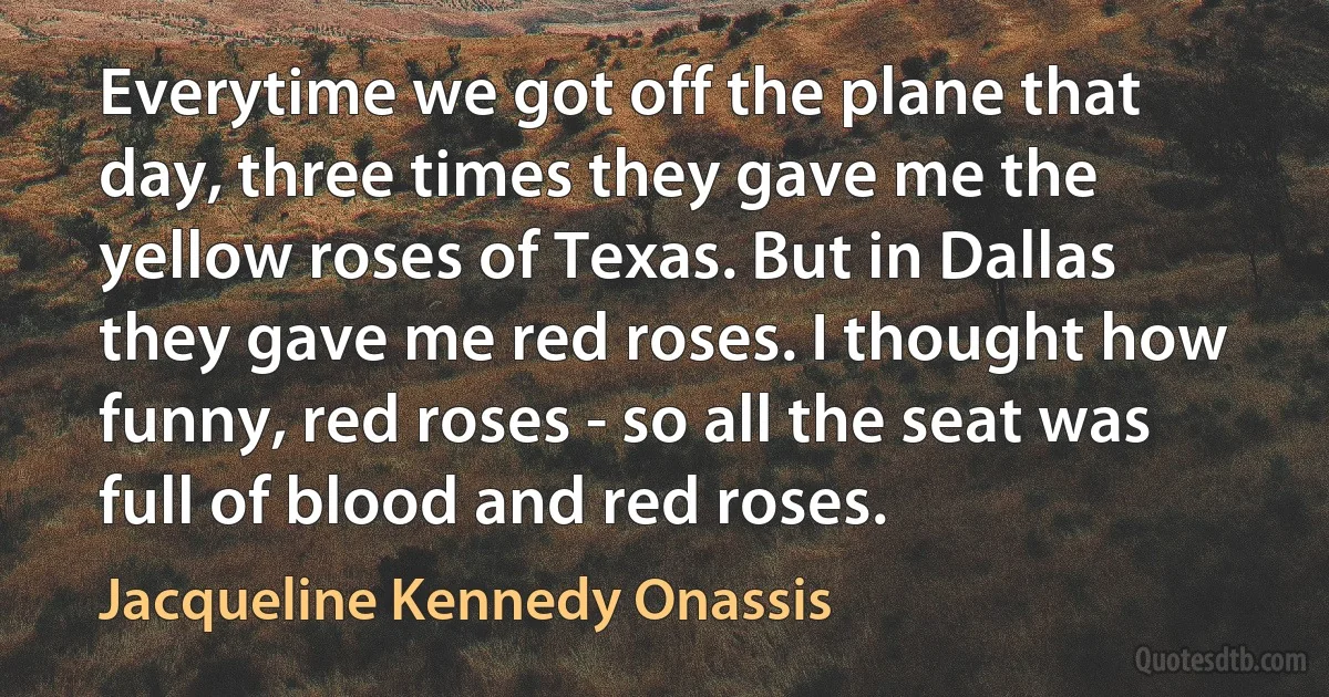 Everytime we got off the plane that day, three times they gave me the yellow roses of Texas. But in Dallas they gave me red roses. I thought how funny, red roses - so all the seat was full of blood and red roses. (Jacqueline Kennedy Onassis)