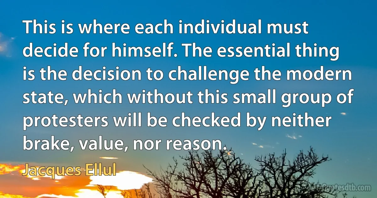 This is where each individual must decide for himself. The essential thing is the decision to challenge the modern state, which without this small group of protesters will be checked by neither brake, value, nor reason. (Jacques Ellul)