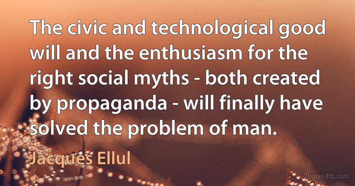 The civic and technological good will and the enthusiasm for the right social myths - both created by propaganda - will finally have solved the problem of man. (Jacques Ellul)