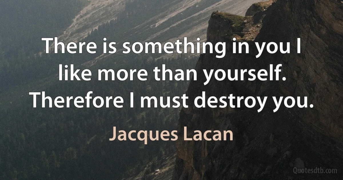 There is something in you I like more than yourself. Therefore I must destroy you. (Jacques Lacan)