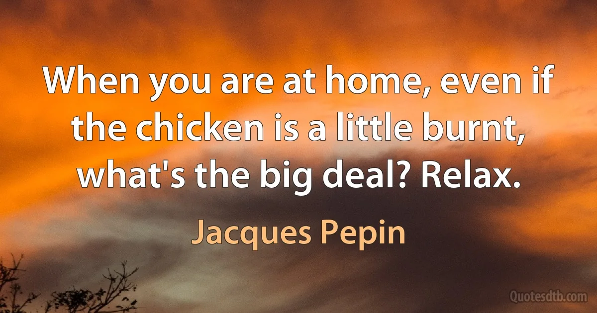 When you are at home, even if the chicken is a little burnt, what's the big deal? Relax. (Jacques Pepin)