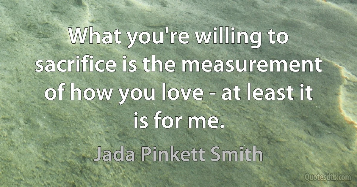 What you're willing to sacrifice is the measurement of how you love - at least it is for me. (Jada Pinkett Smith)