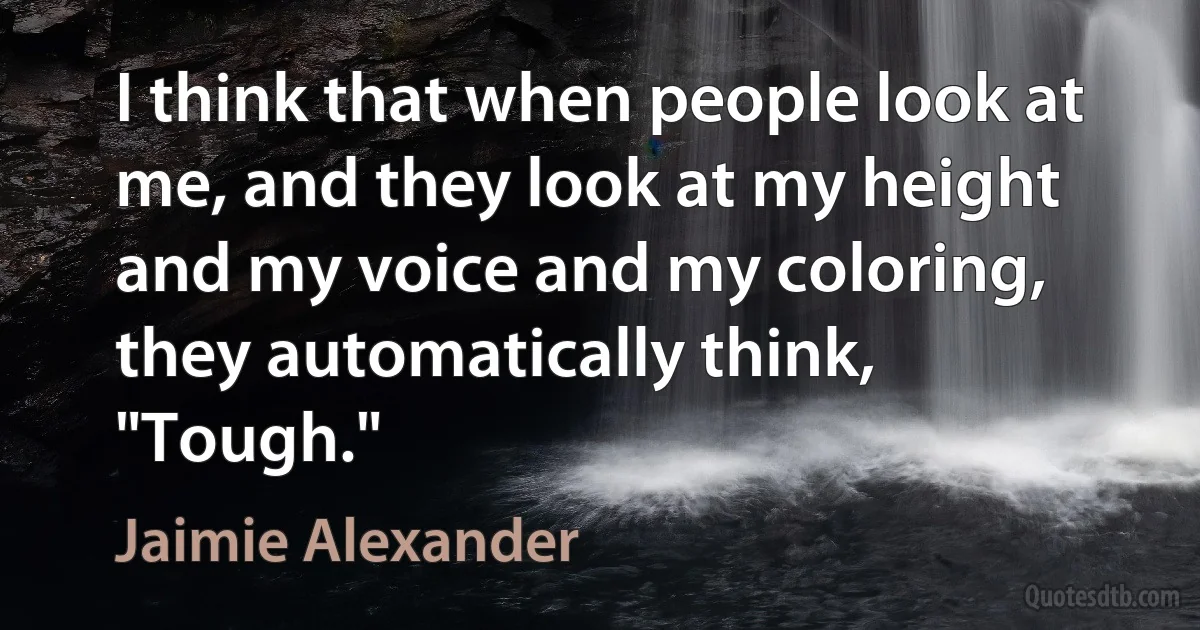 I think that when people look at me, and they look at my height and my voice and my coloring, they automatically think, "Tough." (Jaimie Alexander)