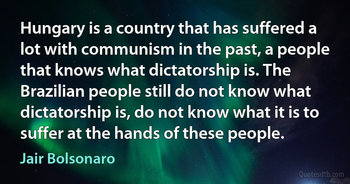 Hungary is a country that has suffered a lot with communism in the past, a people that knows what dictatorship is. The Brazilian people still do not know what dictatorship is, do not know what it is to suffer at the hands of these people. (Jair Bolsonaro)