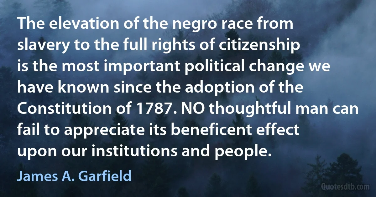 The elevation of the negro race from slavery to the full rights of citizenship is the most important political change we have known since the adoption of the Constitution of 1787. NO thoughtful man can fail to appreciate its beneficent effect upon our institutions and people. (James A. Garfield)