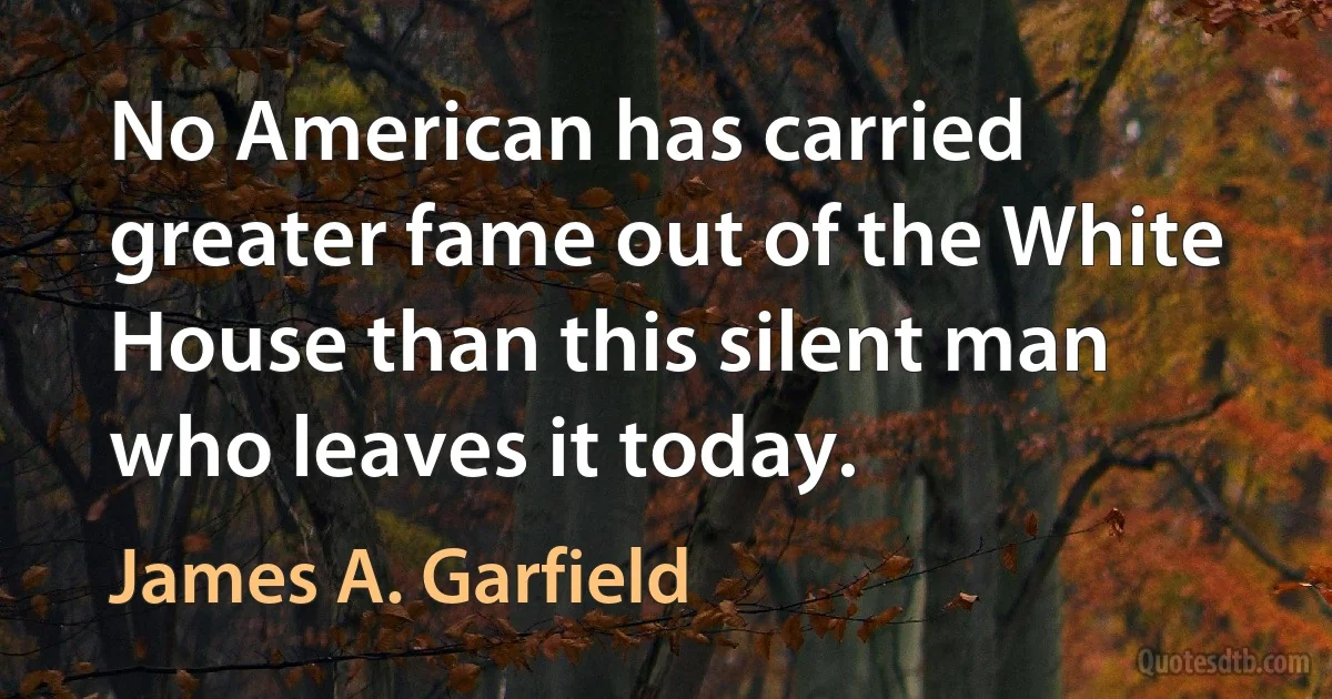 No American has carried greater fame out of the White House than this silent man who leaves it today. (James A. Garfield)