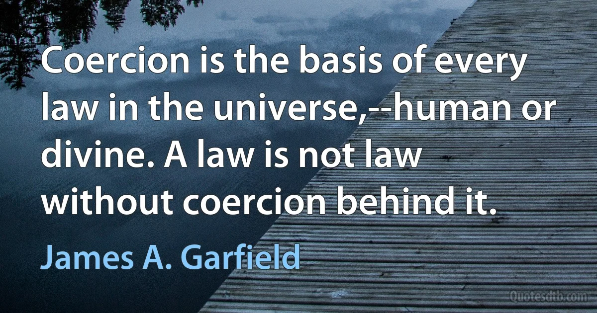 Coercion is the basis of every law in the universe,--human or divine. A law is not law without coercion behind it. (James A. Garfield)