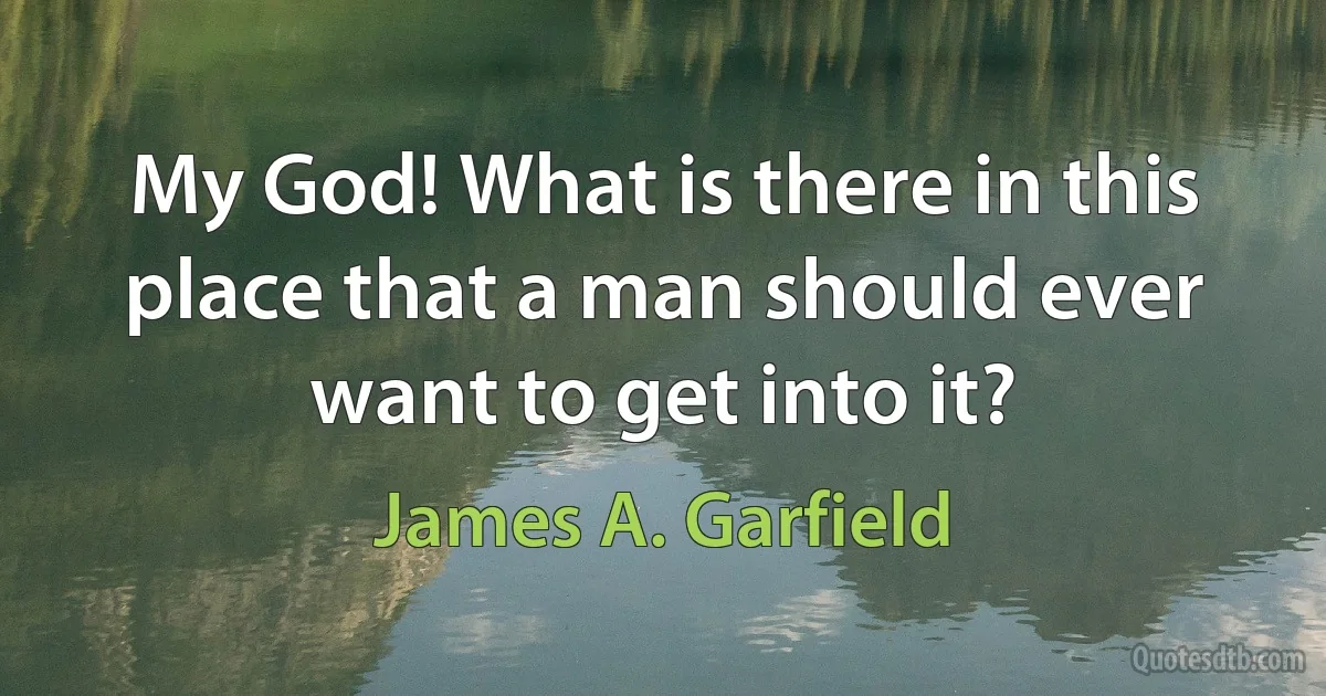 My God! What is there in this place that a man should ever want to get into it? (James A. Garfield)