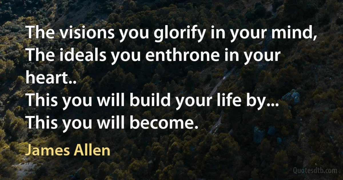 The visions you glorify in your mind,
The ideals you enthrone in your heart..
This you will build your life by...
This you will become. (James Allen)