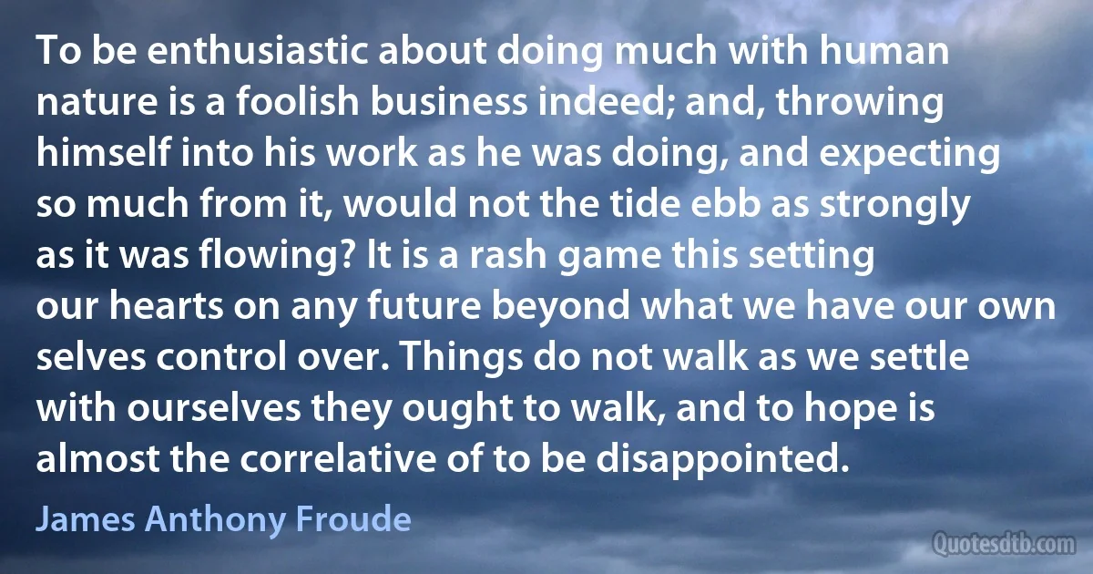 To be enthusiastic about doing much with human nature is a foolish business indeed; and, throwing himself into his work as he was doing, and expecting so much from it, would not the tide ebb as strongly as it was flowing? It is a rash game this setting our hearts on any future beyond what we have our own selves control over. Things do not walk as we settle with ourselves they ought to walk, and to hope is almost the correlative of to be disappointed. (James Anthony Froude)