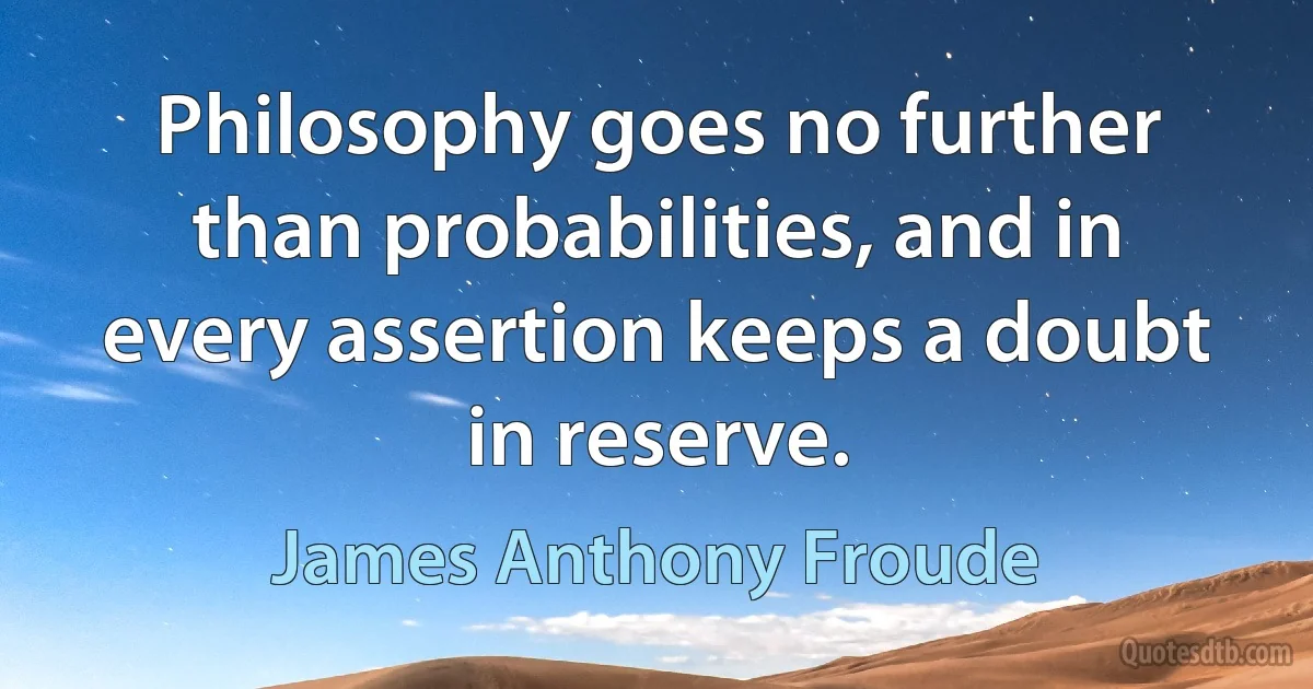 Philosophy goes no further than probabilities, and in every assertion keeps a doubt in reserve. (James Anthony Froude)