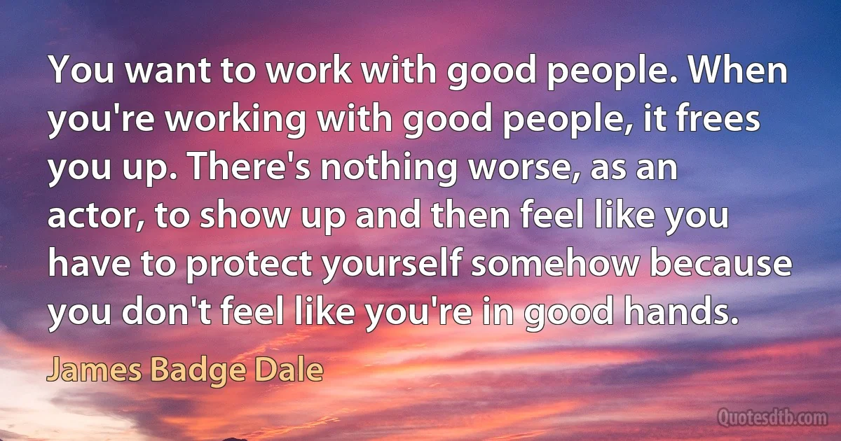 You want to work with good people. When you're working with good people, it frees you up. There's nothing worse, as an actor, to show up and then feel like you have to protect yourself somehow because you don't feel like you're in good hands. (James Badge Dale)