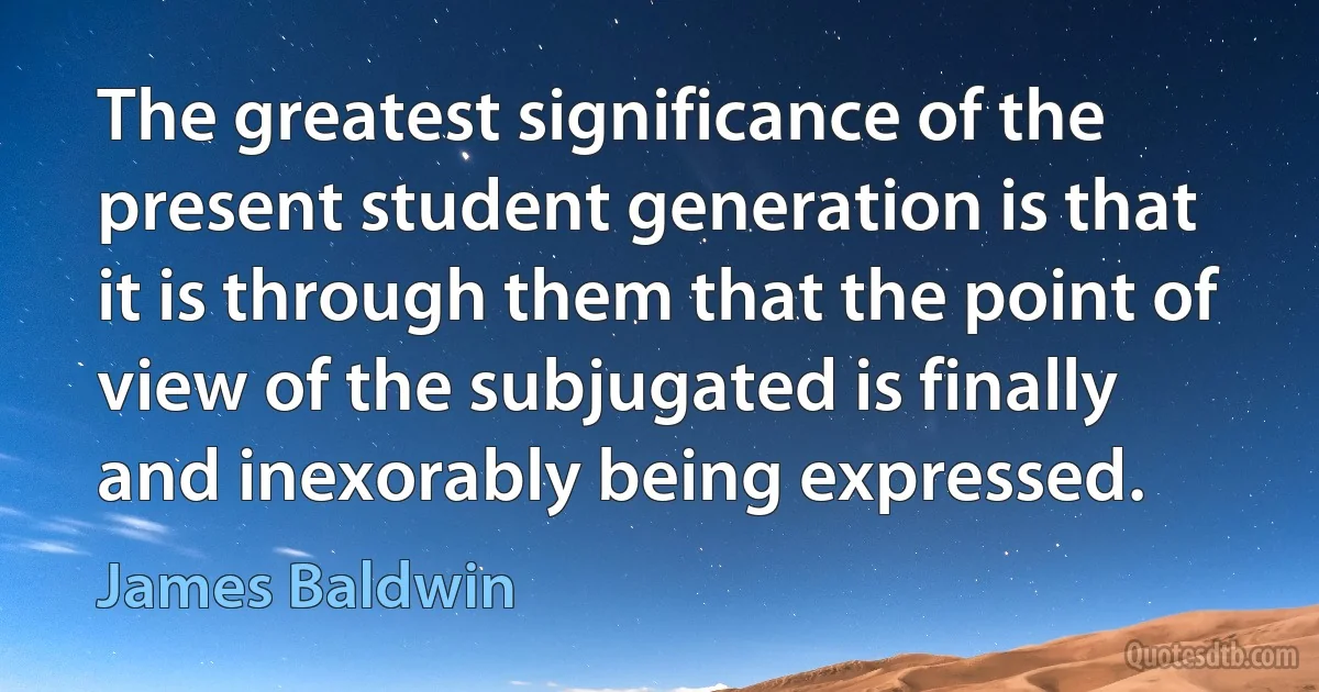 The greatest significance of the present student generation is that it is through them that the point of view of the subjugated is finally and inexorably being expressed. (James Baldwin)