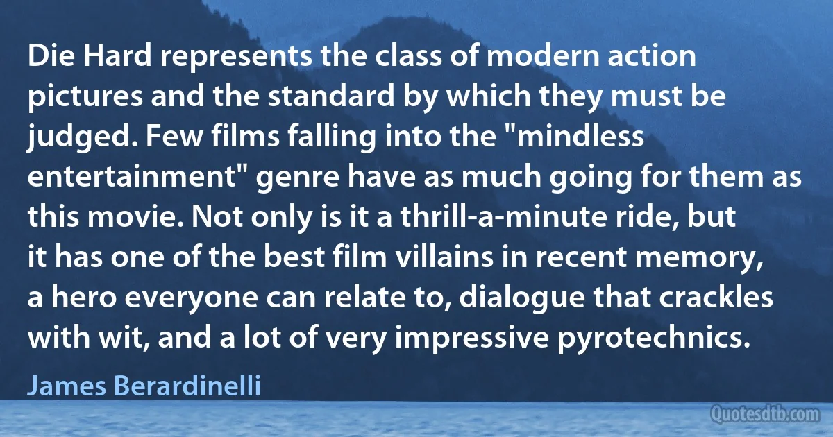 Die Hard represents the class of modern action pictures and the standard by which they must be judged. Few films falling into the "mindless entertainment" genre have as much going for them as this movie. Not only is it a thrill-a-minute ride, but it has one of the best film villains in recent memory, a hero everyone can relate to, dialogue that crackles with wit, and a lot of very impressive pyrotechnics. (James Berardinelli)