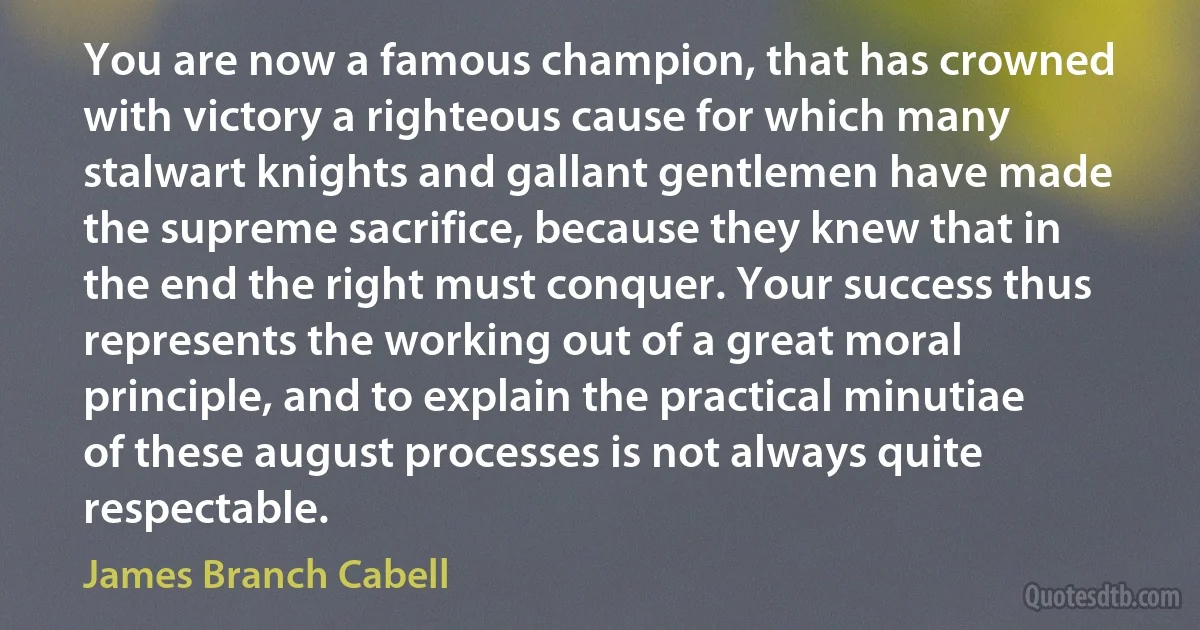 You are now a famous champion, that has crowned with victory a righteous cause for which many stalwart knights and gallant gentlemen have made the supreme sacrifice, because they knew that in the end the right must conquer. Your success thus represents the working out of a great moral principle, and to explain the practical minutiae of these august processes is not always quite respectable. (James Branch Cabell)