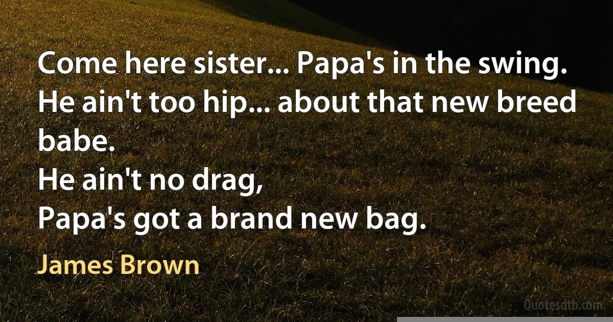 Come here sister... Papa's in the swing.
He ain't too hip... about that new breed babe.
He ain't no drag,
Papa's got a brand new bag. (James Brown)