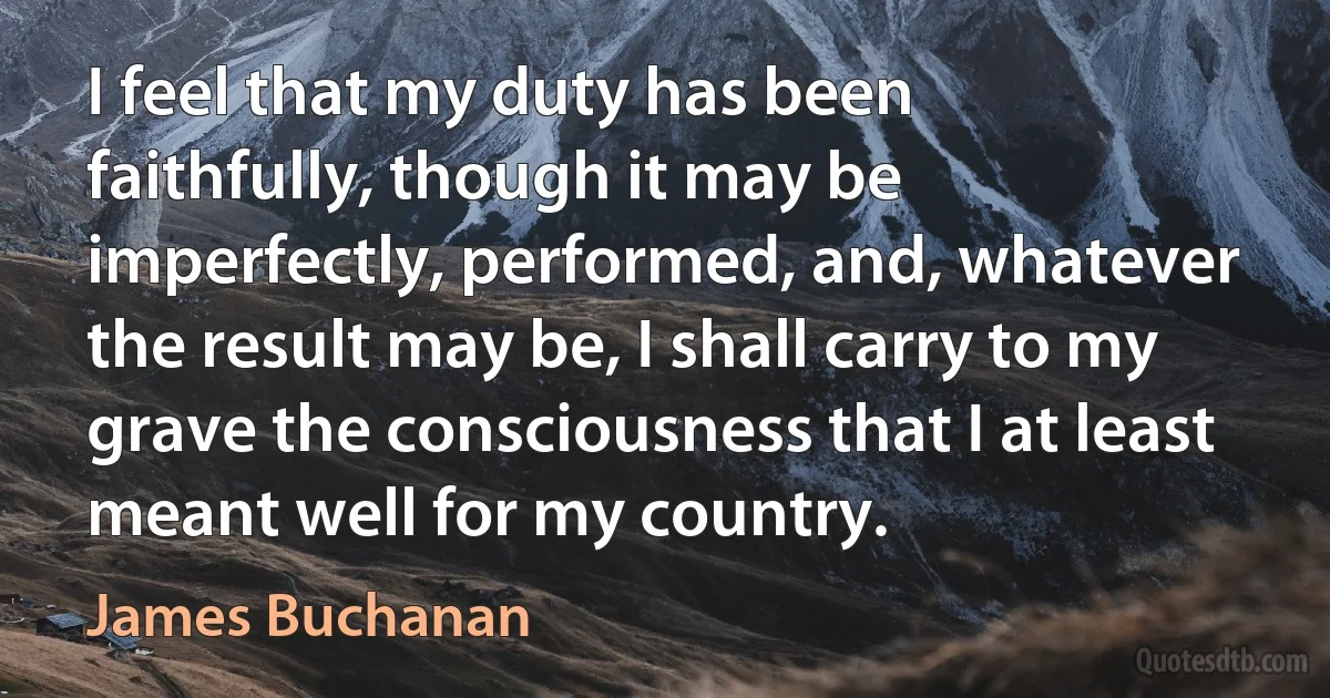 I feel that my duty has been faithfully, though it may be imperfectly, performed, and, whatever the result may be, I shall carry to my grave the consciousness that I at least meant well for my country. (James Buchanan)