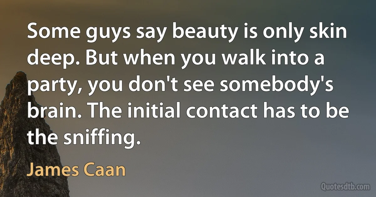 Some guys say beauty is only skin deep. But when you walk into a party, you don't see somebody's brain. The initial contact has to be the sniffing. (James Caan)