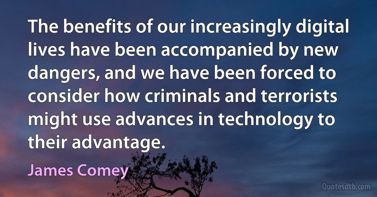 The benefits of our increasingly digital lives have been accompanied by new dangers, and we have been forced to consider how criminals and terrorists might use advances in technology to their advantage. (James Comey)