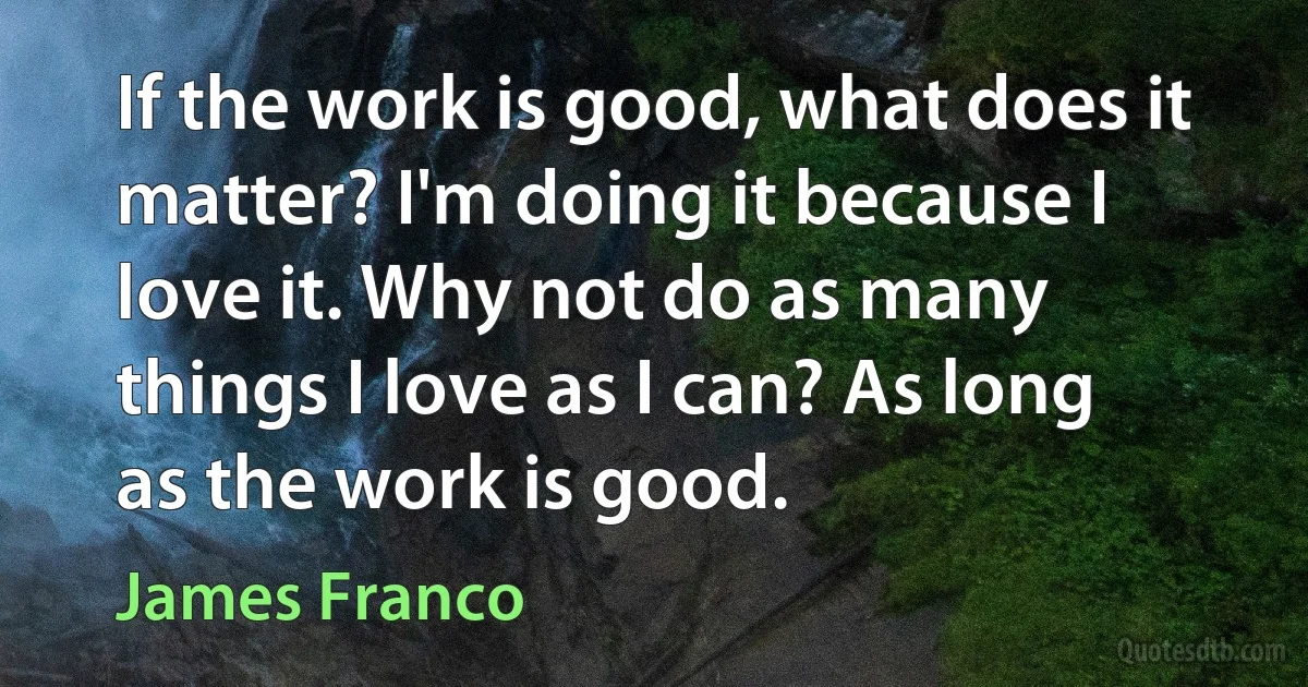 If the work is good, what does it matter? I'm doing it because I love it. Why not do as many things I love as I can? As long as the work is good. (James Franco)