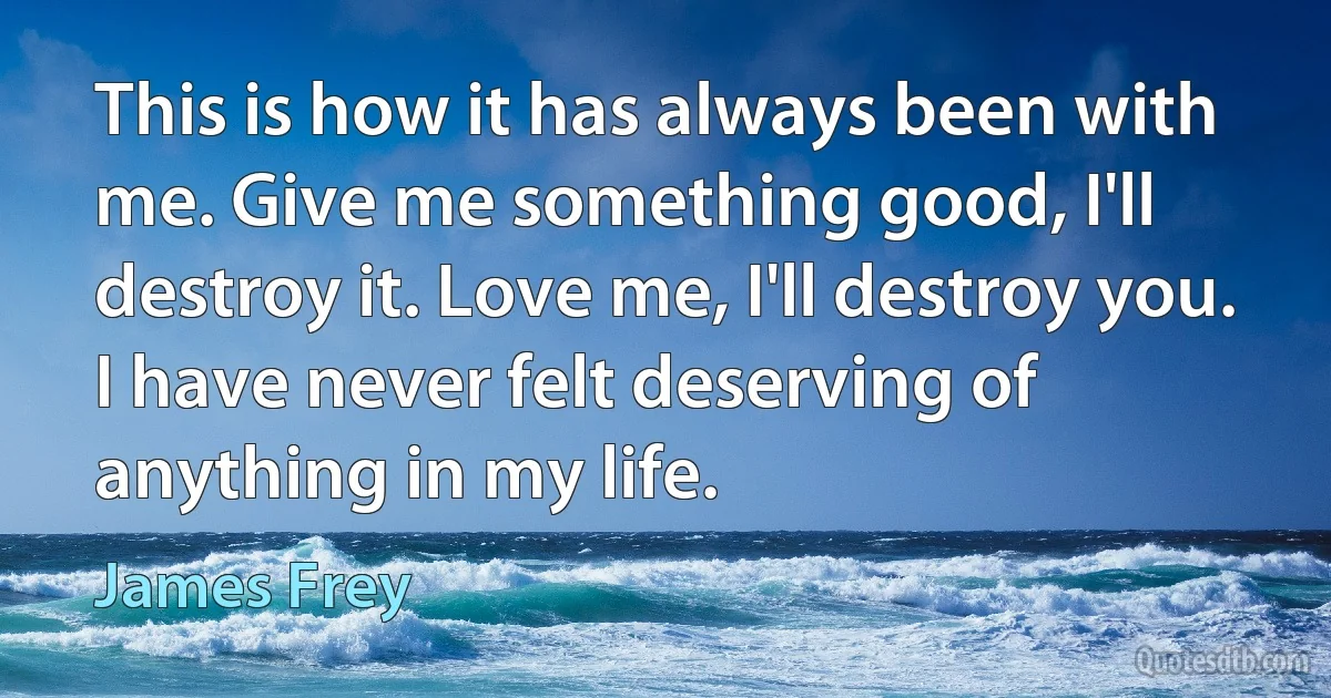 This is how it has always been with me. Give me something good, I'll destroy it. Love me, I'll destroy you. I have never felt deserving of anything in my life. (James Frey)