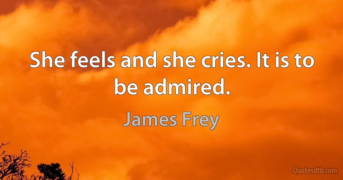 She feels and she cries. It is to be admired. (James Frey)