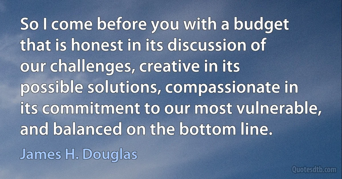 So I come before you with a budget that is honest in its discussion of our challenges, creative in its possible solutions, compassionate in its commitment to our most vulnerable, and balanced on the bottom line. (James H. Douglas)