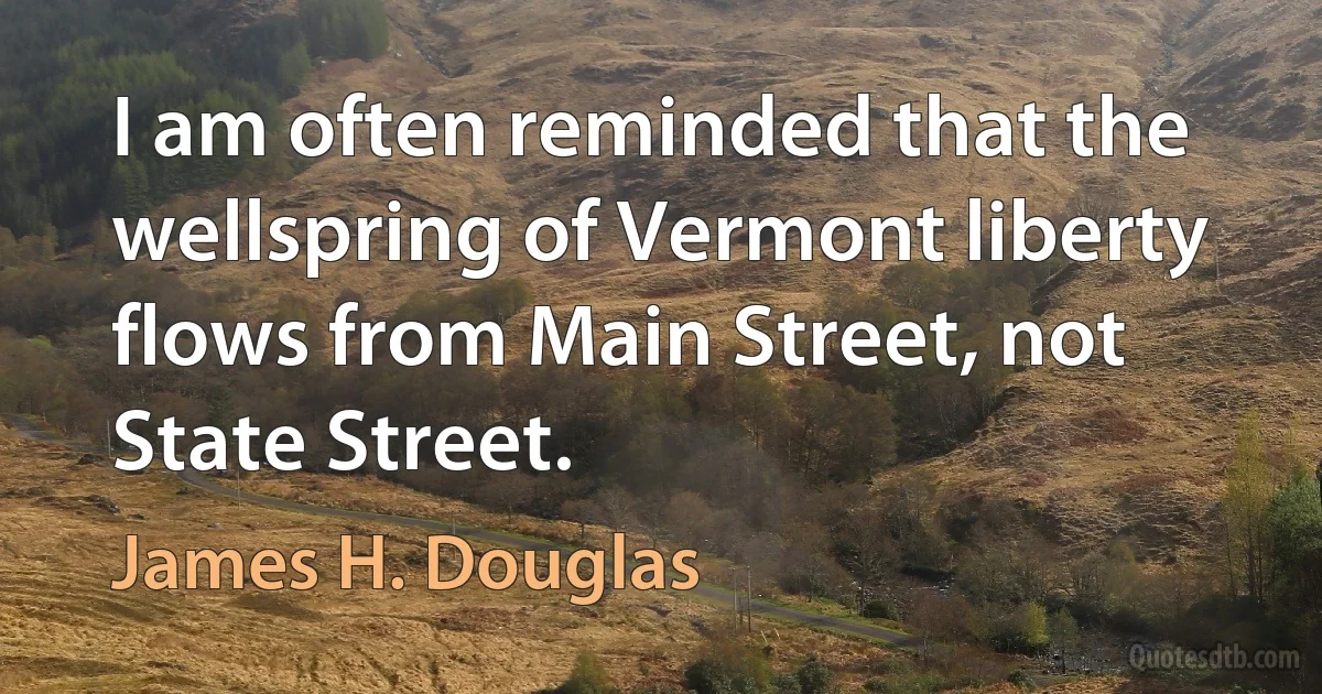 I am often reminded that the wellspring of Vermont liberty flows from Main Street, not State Street. (James H. Douglas)