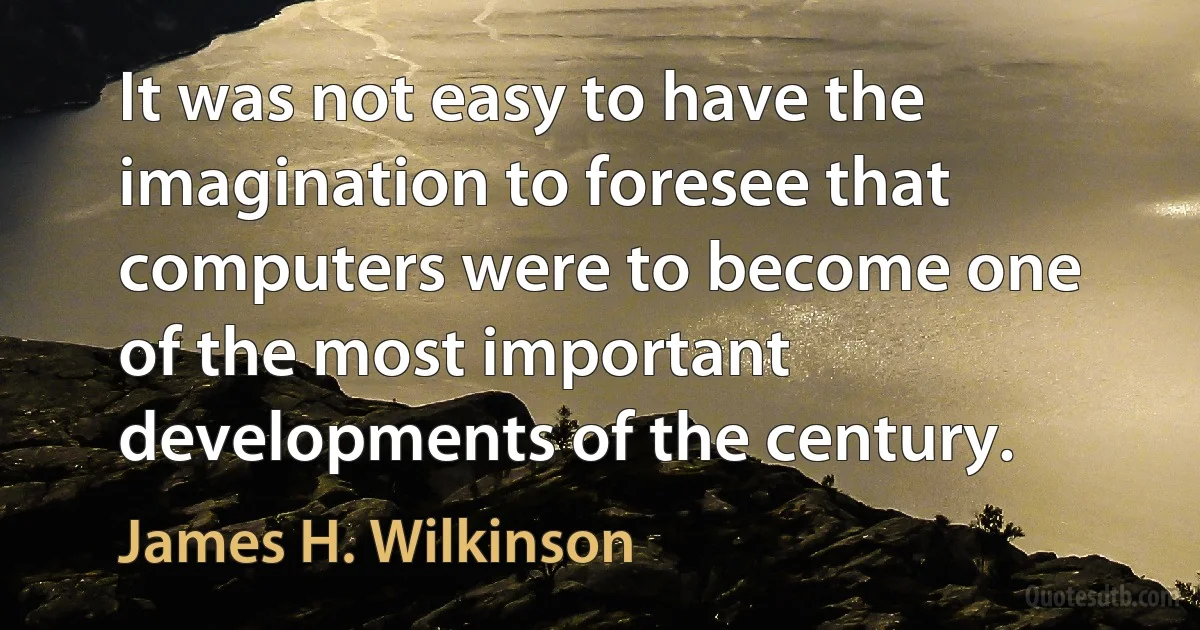 It was not easy to have the imagination to foresee that computers were to become one of the most important developments of the century. (James H. Wilkinson)