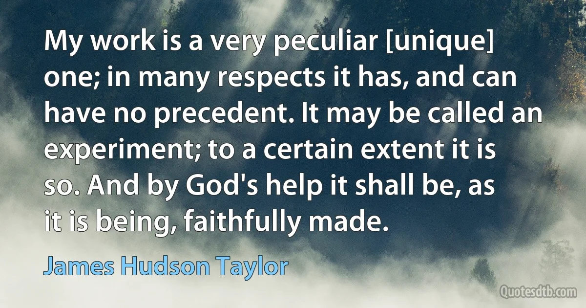 My work is a very peculiar [unique] one; in many respects it has, and can have no precedent. It may be called an experiment; to a certain extent it is so. And by God's help it shall be, as it is being, faithfully made. (James Hudson Taylor)