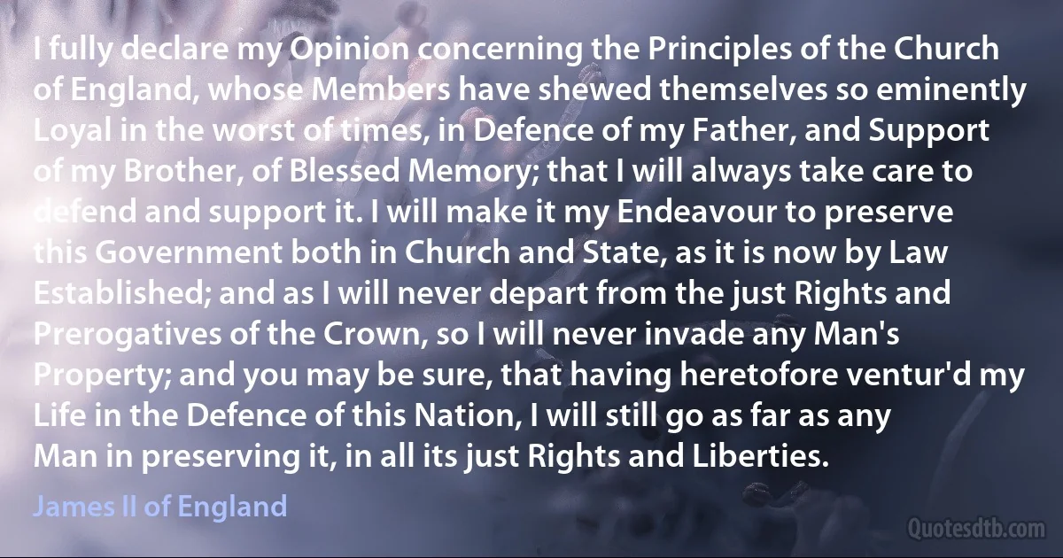 I fully declare my Opinion concerning the Principles of the Church of England, whose Members have shewed themselves so eminently Loyal in the worst of times, in Defence of my Father, and Support of my Brother, of Blessed Memory; that I will always take care to defend and support it. I will make it my Endeavour to preserve this Government both in Church and State, as it is now by Law Established; and as I will never depart from the just Rights and Prerogatives of the Crown, so I will never invade any Man's Property; and you may be sure, that having heretofore ventur'd my Life in the Defence of this Nation, I will still go as far as any Man in preserving it, in all its just Rights and Liberties. (James II of England)