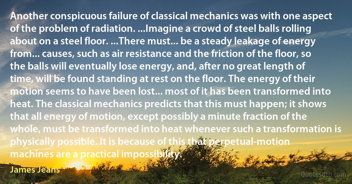 Another conspicuous failure of classical mechanics was with one aspect of the problem of radiation. ...Imagine a crowd of steel balls rolling about on a steel floor. ...There must... be a steady leakage of energy from... causes, such as air resistance and the friction of the floor, so the balls will eventually lose energy, and, after no great length of time, will be found standing at rest on the floor. The energy of their motion seems to have been lost... most of it has been transformed into heat. The classical mechanics predicts that this must happen; it shows that all energy of motion, except possibly a minute fraction of the whole, must be transformed into heat whenever such a transformation is physically possible. It is because of this that perpetual-motion machines are a practical impossibility. (James Jeans)