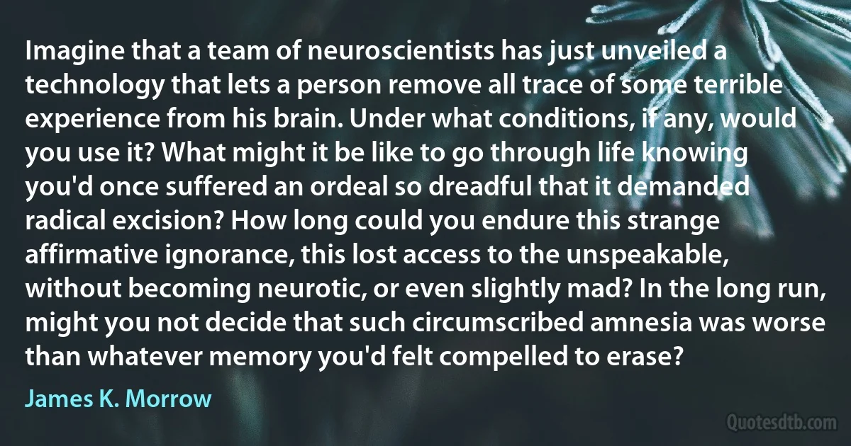 Imagine that a team of neuroscientists has just unveiled a technology that lets a person remove all trace of some terrible experience from his brain. Under what conditions, if any, would you use it? What might it be like to go through life knowing you'd once suffered an ordeal so dreadful that it demanded radical excision? How long could you endure this strange affirmative ignorance, this lost access to the unspeakable, without becoming neurotic, or even slightly mad? In the long run, might you not decide that such circumscribed amnesia was worse than whatever memory you'd felt compelled to erase? (James K. Morrow)