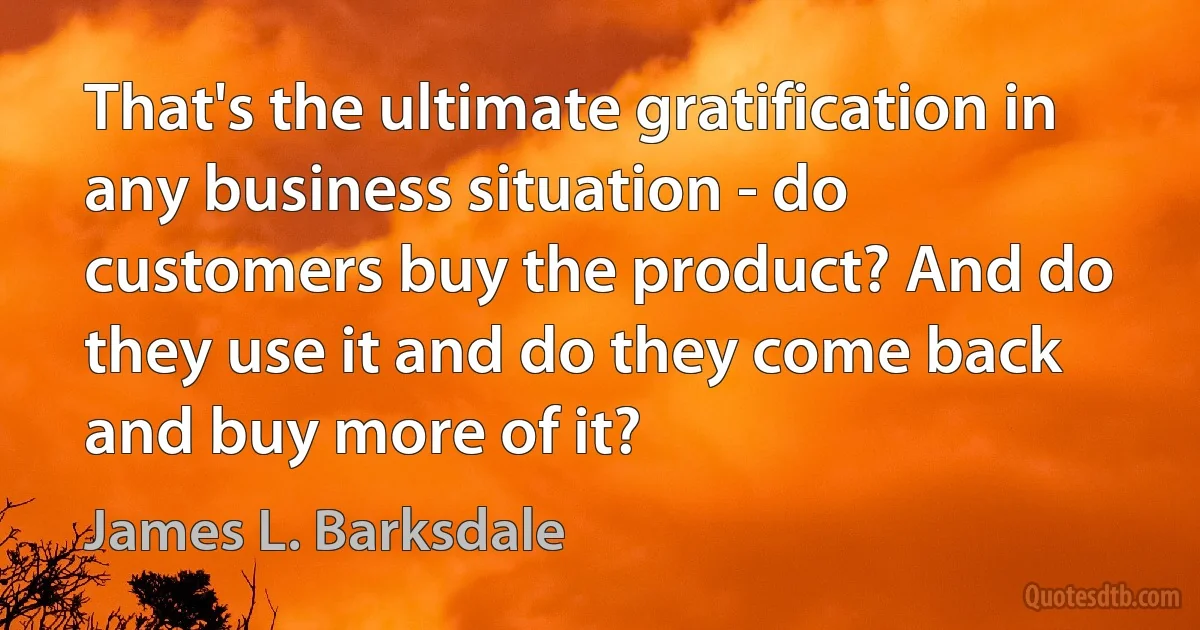 That's the ultimate gratification in any business situation - do customers buy the product? And do they use it and do they come back and buy more of it? (James L. Barksdale)