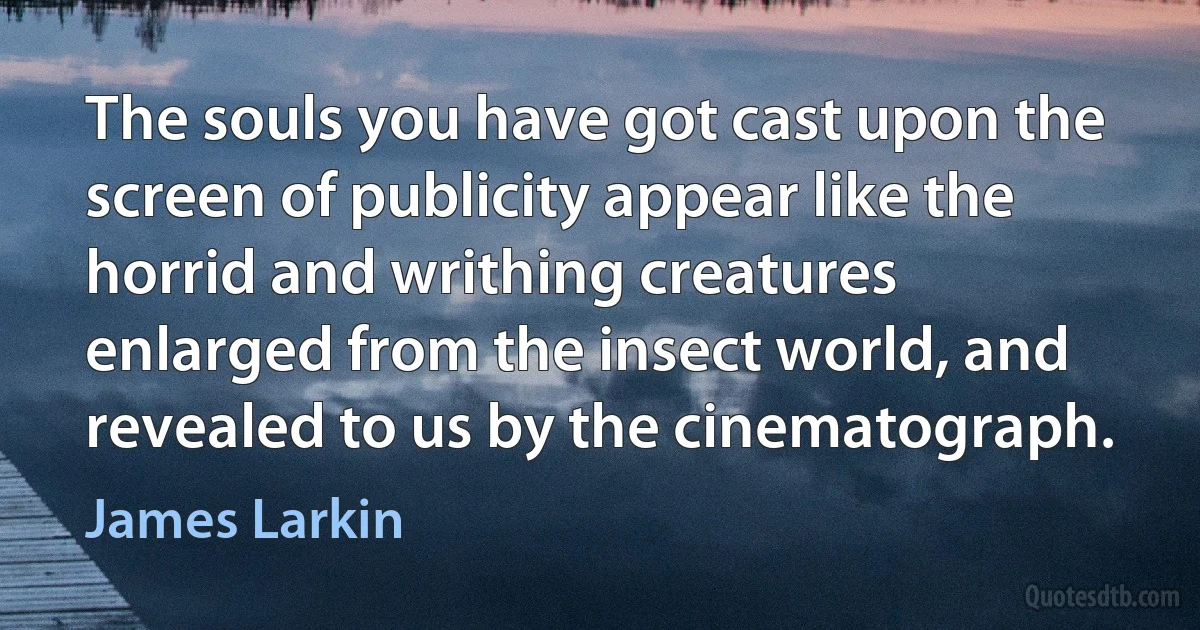 The souls you have got cast upon the screen of publicity appear like the horrid and writhing creatures enlarged from the insect world, and revealed to us by the cinematograph. (James Larkin)